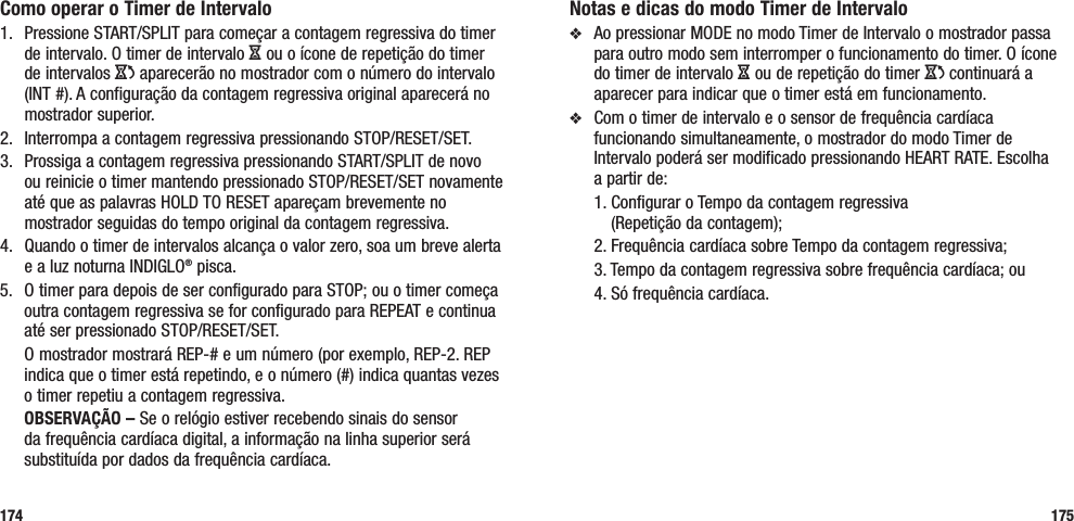 175Como operar o Timer de Intervalo1.  Pressione START/SPLIT para começar a contagem regressiva do timer de intervalo. O timer de intervalo H ou o ícone de repetição do timer de intervalos J aparecerão no mostrador com o número do intervalo (INT #). A configuração da contagem regressiva original aparecerá no mostrador superior.2.  Interrompa a contagem regressiva pressionando STOP/RESET/SET. 3.  Prossiga a contagem regressiva pressionando START/SPLIT de novo ou reinicie o timer mantendo pressionado STOP/RESET/SET novamente até que as palavras HOLD TO RESET apareçam brevemente no mostrador seguidas do tempo original da contagem regressiva.4.  Quando o timer de intervalos alcança o valor zero, soa um breve alerta e a luz noturna INDIGLO® pisca. 5.  O timer para depois de ser configurado para STOP; ou o timer começa outra contagem regressiva se for configurado para REPEAT e continua até ser pressionado STOP/RESET/SET.  O mostrador mostrará REP-# e um número (por exemplo, REP-2. REP indica que o timer está repetindo, e o número (#) indica quantas vezes o timer repetiu a contagem regressiva. OBSERVAÇÃO – Se o relógio estiver recebendo sinais do sensor da frequência cardíaca digital, a informação na linha superior será substituída por dados da frequência cardíaca.174Notas e dicas do modo Timer de Intervalov  Ao pressionar MODE no modo Timer de Intervalo o mostrador passa para outro modo sem interromper o funcionamento do timer. O ícone do timer de intervalo H ou de repetição do timer J continuará a aparecer para indicar que o timer está em funcionamento.v  Com o timer de intervalo e o sensor de frequência cardíaca funcionando simultaneamente, o mostrador do modo Timer de Intervalo poderá ser modificado pressionando HEART RATE. Escolha  a partir de:   1.  Configurar o Tempo da contagem regressiva  (Repetição da contagem);   2. Frequência cardíaca sobre Tempo da contagem regressiva;   3. Tempo da contagem regressiva sobre frequência cardíaca; ou  4. Só frequência cardíaca.