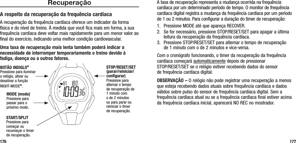 A taxa de recuperação representa a mudança ocorrida na frequência cardíaca por um determinado período de tempo. O monitor de frequência cardíaca digital registra a mudança da frequência cardíaca por um período de 1 ou 2 minutos. Para configurar a duração do timer de recuperação:1.  Pressione MODE até que apareça RECOVER.2.  Se for necessário, pressione STOP/RESET/SET para apagar a última leitura da recuperação da frequência cardíaca.3.  Pressione STOP/RESET/SET para alternar o tempo de recuperação  de 1 minuto com o de 2 minutos e vice-versa.Com o cronógrafo funcionando, o timer da recuperação da frequência cardíaca começará automaticamente depois de pressionar  STOP/RESET/SET se o relógio estiver recebendo dados do sensor  de frequência cardíaca digital. OBSERVAÇÃO – O relógio não pode registrar uma recuperação a menos que esteja recebendo dados atuais sobre frequência cardíaca e dados válidos sobre pulso do sensor de frequência cardíaca digital. Sem a frequência cardíaca atual ou se a frequência cardíaca final estiver acima da frequência cardíaca inicial, aparecerá NO REC no mostrador.177RecuperaçãoA respeito da recuperação da frequência cardíacaA recuperação da frequência cardíaca oferece um indicador da forma física e do nível de treino. À medida que você fica mais em forma, a sua frequência cardíaca deve voltar mais rapidamente para um menor valor ao final do exercício, indicando uma melhor condição cardiovascular. Uma taxa de recuperação mais lenta também poderá indicar a necessidade de interromper temporariamente o treino devido à fadiga, doença ou a outros fatores.176START/SPLITPressione para começar ou recomeçar o timer de recuperação.STOP/RESET/SET (parar/reiniciar/configurar)Pressione para alternar o tempo  de recuperação de  1 minuto com  o de 2 minutos  ou para parar ou reiniciar o timer  de recuperação.MODE (modo)Pressione para passar para o próximo modo.BOTÃO INDIGLO® Pressione para iluminar o relógio, ativar ou desativar a função NIGHT-MODE®. 