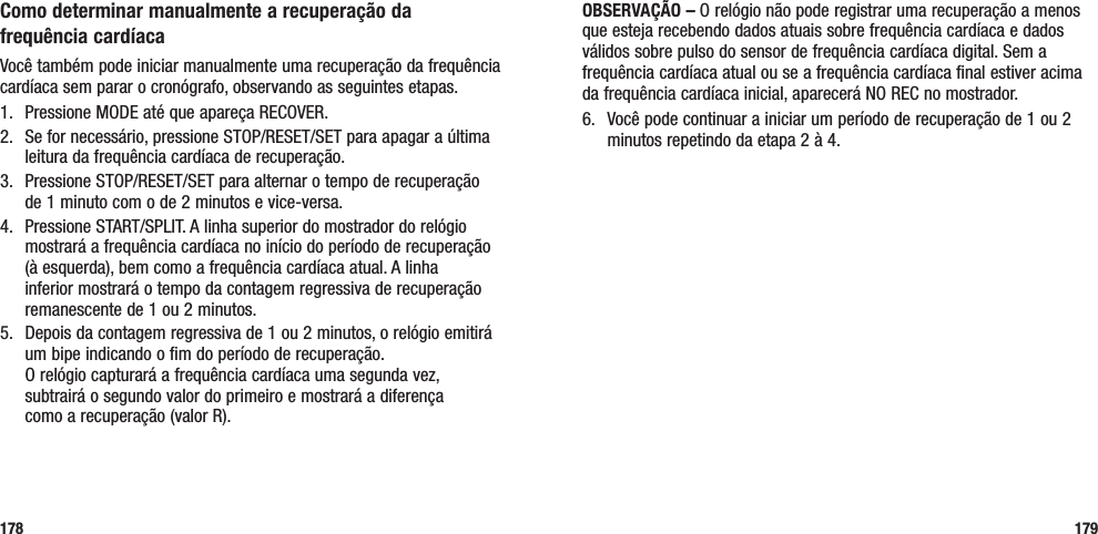 179Como determinar manualmente a recuperação da  frequência cardíacaVocê também pode iniciar manualmente uma recuperação da frequência cardíaca sem parar o cronógrafo, observando as seguintes etapas.1.  Pressione MODE até que apareça RECOVER.2.  Se for necessário, pressione STOP/RESET/SET para apagar a última leitura da frequência cardíaca de recuperação.3.  Pressione STOP/RESET/SET para alternar o tempo de recuperação  de 1 minuto com o de 2 minutos e vice-versa.4.  Pressione START/SPLIT. A linha superior do mostrador do relógio mostrará a frequência cardíaca no início do período de recuperação (à esquerda), bem como a frequência cardíaca atual. A linha inferior mostrará o tempo da contagem regressiva de recuperação remanescente de 1 ou 2 minutos.5.  Depois da contagem regressiva de 1 ou 2 minutos, o relógio emitirá um bipe indicando o fim do período de recuperação.  O relógio capturará a frequência cardíaca uma segunda vez,  subtrairá o segundo valor do primeiro e mostrará a diferença  como a recuperação (valor R).178OBSERVAÇÃO – O relógio não pode registrar uma recuperação a menos que esteja recebendo dados atuais sobre frequência cardíaca e dados válidos sobre pulso do sensor de frequência cardíaca digital. Sem a frequência cardíaca atual ou se a frequência cardíaca final estiver acima da frequência cardíaca inicial, aparecerá NO REC no mostrador.6.  Você pode continuar a iniciar um período de recuperação de 1 ou 2 minutos repetindo da etapa 2 à 4.