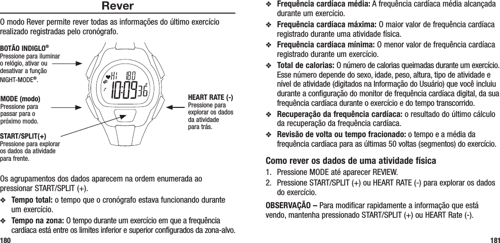 v  Frequência cardíaca média: A frequência cardíaca média alcançada durante um exercício.v  Frequência cardíaca máxima: O maior valor de frequência cardíaca registrado durante uma atividade física.v  Frequência cardíaca mínima: O menor valor de frequência cardíaca registrado durante um exercício.v  Total de calorias: O número de calorias queimadas durante um exercício. Esse número depende do sexo, idade, peso, altura, tipo de atividade e nível de atividade (digitados na Informação do Usuário) que você incluiu durante a configuração do monitor de frequência cardíaca digital, da sua frequência cardíaca durante o exercício e do tempo transcorrido.v  Recuperação da frequência cardíaca: o resultado do último cálculo da recuperação da frequência cardíaca.v  Revisão de volta ou tempo fracionado: o tempo e a média da frequência cardíaca para as últimas 50 voltas (segmentos) do exercício.Como rever os dados de uma atividade física1.  Pressione MODE até aparecer REVIEW.2.  Pressione START/SPLIT (+) ou HEART RATE (-) para explorar os dados do exercício.OBSERVAÇÃO – Para modificar rapidamente a informação que está vendo, mantenha pressionado START/SPLIT (+) ou HEART Rate (-).ReverO modo Rever permite rever todas as informações do último exercício realizado registradas pelo cronógrafo. Os agrupamentos dos dados aparecem na ordem enumerada ao pressionar START/SPLIT (+).v  Tempo total: o tempo que o cronógrafo estava funcionando durante um exercício.v  Tempo na zona: O tempo durante um exercício em que a frequência cardíaca está entre os limites inferior e superior configurados da zona-alvo.180 181START/SPLIT(+)Pressione para explorar os dados da atividade para frente.HEART RATE (-)Pressione para explorar os dados da atividade  para trás.MODE (modo)Pressione para passar para o próximo modo.BOTÃO INDIGLO® Pressione para iluminar o relógio, ativar ou desativar a função NIGHT-MODE®. 