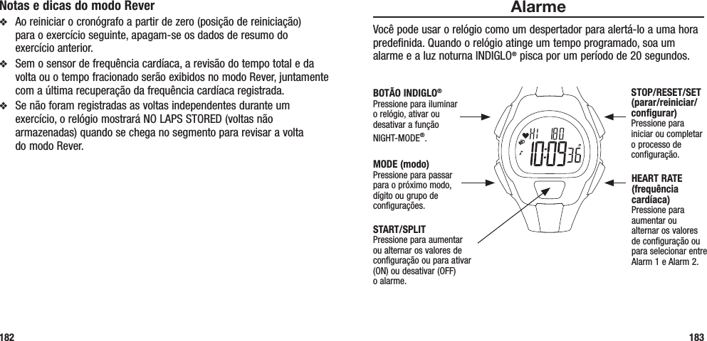 AlarmeVocê pode usar o relógio como um despertador para alertá-lo a uma hora predefinida. Quando o relógio atinge um tempo programado, soa um alarme e a luz noturna INDIGLO® pisca por um período de 20 segundos. 183Notas e dicas do modo Reverv  Ao reiniciar o cronógrafo a partir de zero (posição de reiniciação)  para o exercício seguinte, apagam-se os dados de resumo do  exercício anterior.v  Sem o sensor de frequência cardíaca, a revisão do tempo total e da volta ou o tempo fracionado serão exibidos no modo Rever, juntamente com a última recuperação da frequência cardíaca registrada.v  Se não foram registradas as voltas independentes durante um exercício, o relógio mostrará NO LAPS STORED (voltas não armazenadas) quando se chega no segmento para revisar a volta  do modo Rever.182START/SPLITPressione para aumentar ou alternar os valores de configuração ou para ativar (ON) ou desativar (OFF)  o alarme.STOP/RESET/SET (parar/reiniciar/configurar)Pressione para iniciar ou completar o processo de configuração.HEART RATE (frequência cardíaca)Pressione para aumentar ou alternar os valores de configuração ou para selecionar entre Alarm 1 e Alarm 2.MODE (modo)Pressione para passar para o próximo modo, dígito ou grupo de configurações.BOTÃO INDIGLO® Pressione para iluminar o relógio, ativar ou desativar a função NIGHT-MODE®. 