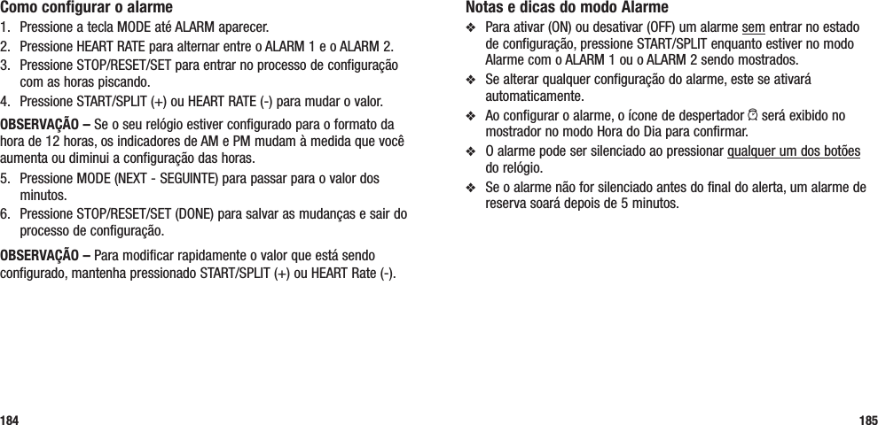 Notas e dicas do modo Alarmev  Para ativar (ON) ou desativar (OFF) um alarme sem entrar no estado de configuração, pressione START/SPLIT enquanto estiver no modo Alarme com o ALARM 1 ou o ALARM 2 sendo mostrados.v  Se alterar qualquer configuração do alarme, este se ativará automaticamente.v  Ao configurar o alarme, o ícone de despertador a será exibido no mostrador no modo Hora do Dia para confirmar.v  O alarme pode ser silenciado ao pressionar qualquer um dos botões  do relógio. v  Se o alarme não for silenciado antes do final do alerta, um alarme de reserva soará depois de 5 minutos.185Como configurar o alarme1.  Pressione a tecla MODE até ALARM aparecer.2.  Pressione HEART RATE para alternar entre o ALARM 1 e o ALARM 2.3.  Pressione STOP/RESET/SET para entrar no processo de configuração com as horas piscando.4.  Pressione START/SPLIT (+) ou HEART RATE (-) para mudar o valor.OBSERVAÇÃO – Se o seu relógio estiver configurado para o formato da hora de 12 horas, os indicadores de AM e PM mudam à medida que você aumenta ou diminui a configuração das horas.5.  Pressione MODE (NEXT - SEGUINTE) para passar para o valor dos minutos.6.  Pressione STOP/RESET/SET (DONE) para salvar as mudanças e sair do processo de configuração.OBSERVAÇÃO – Para modificar rapidamente o valor que está sendo configurado, mantenha pressionado START/SPLIT (+) ou HEART Rate (-).184