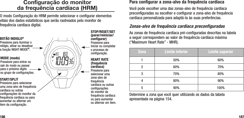 Para configurar a zona-alvo da frequência cardíacaVocê pode escolher uma das zonas-alvo de frequência cardíaca preconfiguradas ou escolher e configurar a zona-alvo de frequência cardíaca personalizada para adaptá-la às suas preferências. Zonas-alvo de frequência cardíaca preconfiguradasAs zonas de frequência cardíaca pré-configuradas descritas na tabela  a seguir correspondem ao valor de frequência cardíaca máxima (“Maximum Heart Rate” - MHR). Zona Limite inferior Limite superior1 50% 60%2 60% 70%3 70% 80%4 80% 90%5 90% 100%Determine a zona que você quer utilizando os dados da tabela apresentada na página 154.187Configuração do monitor  da frequência cardíaca (HRM)O modo Configuração do HRM permite selecionar e configurar elementos vitais dos dados estatísticos que serão rastreados pelo monitor de frequência cardíaca digital.186START/SPLITPressione para selecionar uma zona-alvo de frequência cardíaca ou outras configurações do monitor da frequência cardíaca ou para aumentar ou alternar um item da configuração.STOP/RESET/SET (parar/reiniciar/configurar)Pressione para iniciar ou completar o processo de configuração.HEART RATE (frequência cardíaca)Pressione para selecionar uma zona-alvo de frequência cardíaca ou outras configurações do monitor da frequência cardíaca ou para aumentar ou alternar um item.MODE (modo)Pressione para entrar ou sair do modo ou passar para o próximo dígito  ou grupo de configurações.BOTÃO INDIGLO® Pressione para iluminar o relógio, ativar ou desativar  a função NIGHT-MODE®.