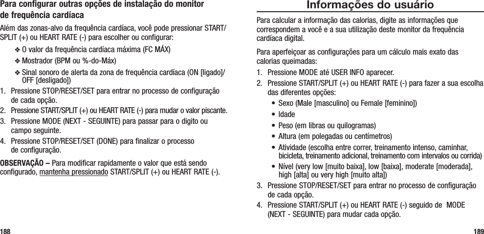 Informações do usuárioPara calcular a informação das calorias, digite as informações que correspondem a você e a sua utilização deste monitor da frequência cardíaca digital.Para aperfeiçoar as configurações para um cálculo mais exato das  calorias queimadas:1.  Pressione MODE até USER INFO aparecer.2.  Pressione START/SPLIT (+) ou HEART RATE (-) para fazer a sua escolha das diferentes opções:• Sexo(Male[masculino]ouFemale[feminino])• Idade• Peso(emlibrasouquilogramas)• Altura(empolegadasoucentímetros)• Atividade(escolhaentrecorrer,treinamentointenso,caminhar,bicicleta, treinamento adicional, treinamento com intervalos ou corrida)• Nível(verylow[muitobaixa],low[baixa],moderate[moderada],high [alta] ou very high [muito alta])3.  Pressione STOP/RESET/SET para entrar no processo de configuração de cada opção.4.  Pressione START/SPLIT (+) ou HEART RATE (-) seguido de  MODE (NEXT - SEGUINTE) para mudar cada opção.189Para configurar outras opções de instalação do monitor  de frequência cardíacaAlém das zonas-alvo da frequência cardíaca, você pode pressionar START/SPLIT (+) ou HEART RATE (-) para escolher ou configurar:v O valor da frequência cardíaca máxima (FC MÁX) v Mostrador (BPM ou %-do-Máx)v Sinal sonoro de alerta da zona de frequência cardíaca (ON [ligado]/OFF [desligado])1.  Pressione STOP/RESET/SET para entrar no processo de configuração de cada opção.2.  Pressione START/SPLIT (+) ou HEART RATE (-) para mudar o valor piscante.3.  Pressione MODE (NEXT - SEGUINTE) para passar para o digito ou campo seguinte.4.  Pressione STOP/RESET/SET (DONE) para finalizar o processo  de configuração.OBSERVAÇÃO – Para modificar rapidamente o valor que está sendo configurado, mantenha pressionado START/SPLIT (+) ou HEART RATE (-).188