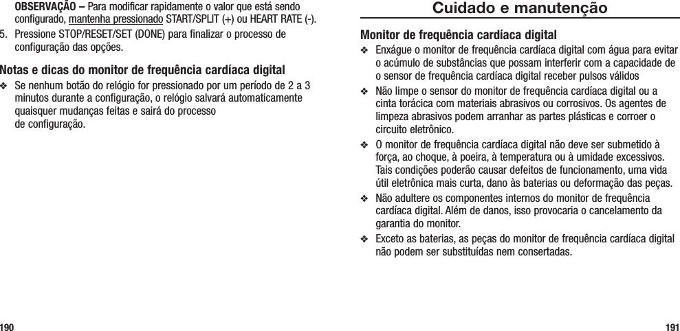 Cuidado e manutençãoMonitor de frequência cardíaca digitalv  Enxágue o monitor de frequência cardíaca digital com água para evitar o acúmulo de substâncias que possam interferir com a capacidade de o sensor de frequência cardíaca digital receber pulsos válidos v  Não limpe o sensor do monitor de frequência cardíaca digital ou a cinta torácica com materiais abrasivos ou corrosivos. Os agentes de limpeza abrasivos podem arranhar as partes plásticas e corroer o circuito eletrônico.v  O monitor de frequência cardíaca digital não deve ser submetido à força, ao choque, à poeira, à temperatura ou à umidade excessivos. Tais condições poderão causar defeitos de funcionamento, uma vida útil eletrônica mais curta, dano às baterias ou deformação das peças.v  Não adultere os componentes internos do monitor de frequência cardíaca digital. Além de danos, isso provocaria o cancelamento da garantia do monitor. v  Exceto as baterias, as peças do monitor de frequência cardíaca digital não podem ser substituídas nem consertadas.191 OBSERVAÇÃO – Para modificar rapidamente o valor que está sendo configurado, mantenha pressionado START/SPLIT (+) ou HEART RATE (-).5.  Pressione STOP/RESET/SET (DONE) para finalizar o processo de configuração das opções.Notas e dicas do monitor de frequência cardíaca digitalv  Se nenhum botão do relógio for pressionado por um período de 2 a 3 minutos durante a configuração, o relógio salvará automaticamente quaisquer mudanças feitas e sairá do processo  de configuração.190