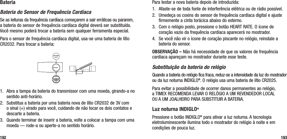 Para testar a nova bateria depois de introduzida: 1.   Afaste-se de toda fonte de interferência elétrica ou de rádio possível.2.   Umedeça os coxins do sensor de frequência cardíaca digital e ajuste firmemente a cinta torácica abaixo do esterno. 3.   Com o relógio posto, pressione o botão HEART RATE. O ícone de coração vazio da frequência cardíaca aparecerá no mostrador.4.  Se você não vir o ícone de coração piscante no relógio, reinstale a bateria do sensor.OBSERVAÇÃO – Não há necessidade de que os valores de frequência cardíaca apareçam no mostrador durante esse teste.Substituição da bateria do relógioQuando a bateria do relógio fica fraca, reduz-se a intensidade da luz do mostrador ou da luz noturna INDIGLO®. O relógio usa uma bateria de lítio CR2025. Para evitar a possibilidade de ocorrer danos permanentes ao relógio,  a TIMEX RECOMENDA LEVAR O RELÓGIO A UM REVENDEDOR LOCAL  OU A UM JOALHEIRO PARA SUBSTITUIR A BATERIA.Luz noturna INDIGLO® Pressione o botão INDIGLO® para ativar a luz noturna. A tecnologia eletroluminescente ilumina todo o mostrador do relógio à noite e em condições de pouca luz.193BateriaBateria do Sensor de Frequência CardíacaSe as leituras da frequência cardíaca começarem a sair erráticas ou pararem, a bateria do sensor de frequência cardíaca digital deverá ser substituída. Você mesmo poderá trocar a bateria sem qualquer ferramenta especial. Para o sensor de frequência cardíaca digital, usa-se uma bateria de lítio CR2032. Para trocar a bateria:BATTERIAAPRIREBATTERIA1.   Abra a tampa da bateria do transmissor com uma moeda, girando-a no sentido anti-horário.2.   Substitua a bateria por uma bateria nova de lítio CR2032 de 3V com o sinal (+) virado para você, cuidando de não tocar os dois contatos e descarte a bateria.3.   Quando terminar de inserir a bateria, volte a colocar a tampa com uma moeda — rode-a ou aperte-a no sentido horário.192