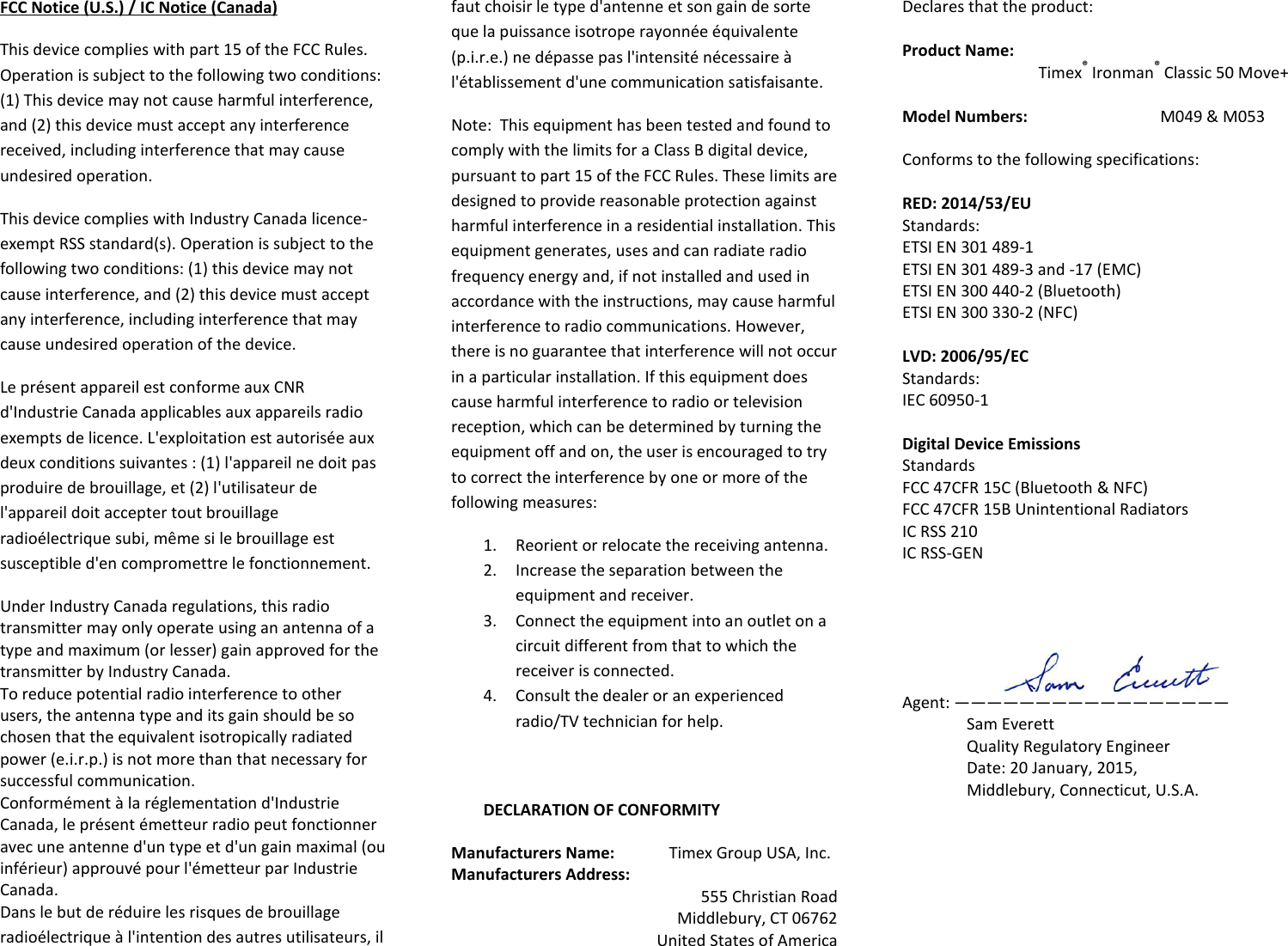 FCC Notice (U.S.) / IC Notice (Canada) This device complies with part 15 of the FCC Rules. Operation is subject to the following two conditions:  (1) This device may not cause harmful interference, and (2) this device must accept any interference received, including interference that may cause undesired operation. This device complies with Industry Canada licence-exempt RSS standard(s). Operation is subject to the following two conditions: (1) this device may not cause interference, and (2) this device must accept any interference, including interference that may cause undesired operation of the device. Le présent appareil est conforme aux CNR d&apos;Industrie Canada applicables aux appareils radio exempts de licence. L&apos;exploitation est autorisée aux deux conditions suivantes : (1) l&apos;appareil ne doit pas produire de brouillage, et (2) l&apos;utilisateur de l&apos;appareil doit accepter tout brouillage radioélectrique subi, même si le brouillage est susceptible d&apos;en compromettre le fonctionnement. Under Industry Canada regulations, this radio transmitter may only operate using an antenna of a type and maximum (or lesser) gain approved for the transmitter by Industry Canada.  To reduce potential radio interference to other users, the antenna type and its gain should be so chosen that the equivalent isotropically radiated power (e.i.r.p.) is not more than that necessary for successful communication. Conformément à la réglementation d&apos;Industrie Canada, le présent émetteur radio peut fonctionner avec une antenne d&apos;un type et d&apos;un gain maximal (ou inférieur) approuvé pour l&apos;émetteur par Industrie Canada.  Dans le but de réduire les risques de brouillage radioélectrique à l&apos;intention des autres utilisateurs, il faut choisir le type d&apos;antenne et son gain de sorte que la puissance isotrope rayonnée équivalente (p.i.r.e.) ne dépasse pas l&apos;intensité nécessaire à l&apos;établissement d&apos;une communication satisfaisante. Note:  This equipment has been tested and found to comply with the limits for a Class B digital device, pursuant to part 15 of the FCC Rules. These limits are designed to provide reasonable protection against harmful interference in a residential installation. This equipment generates, uses and can radiate radio frequency energy and, if not installed and used in accordance with the instructions, may cause harmful interference to radio communications. However, there is no guarantee that interference will not occur in a particular installation. If this equipment does cause harmful interference to radio or television reception, which can be determined by turning the equipment off and on, the user is encouraged to try to correct the interference by one or more of the following measures:  1. Reorient or relocate the receiving antenna. 2. Increase the separation between the equipment and receiver. 3. Connect the equipment into an outlet on a circuit different from that to which the receiver is connected. 4. Consult the dealer or an experienced radio/TV technician for help.  DECLARATION OF CONFORMITY Manufacturers Name:        Timex Group USA, Inc. Manufacturers Address:   555 Christian Road Middlebury, CT 06762 United States of America Declares that the product:  Product Name:   Timex® Ironman® Classic 50 Move+  Model Numbers:     M049 &amp; M053  Conforms to the following specifications:  RED: 2014/53/EU  Standards: ETSI EN 301 489-1 ETSI EN 301 489-3 and -17 (EMC) ETSI EN 300 440-2 (Bluetooth) ETSI EN 300 330-2 (NFC)  LVD: 2006/95/EC Standards: IEC 60950-1  Digital Device Emissions Standards FCC 47CFR 15C (Bluetooth &amp; NFC) FCC 47CFR 15B Unintentional Radiators IC RSS 210 IC RSS-GEN      Agent: ————————————————— Sam Everett Quality Regulatory Engineer Date: 20 January, 2015,  Middlebury, Connecticut, U.S.A.     