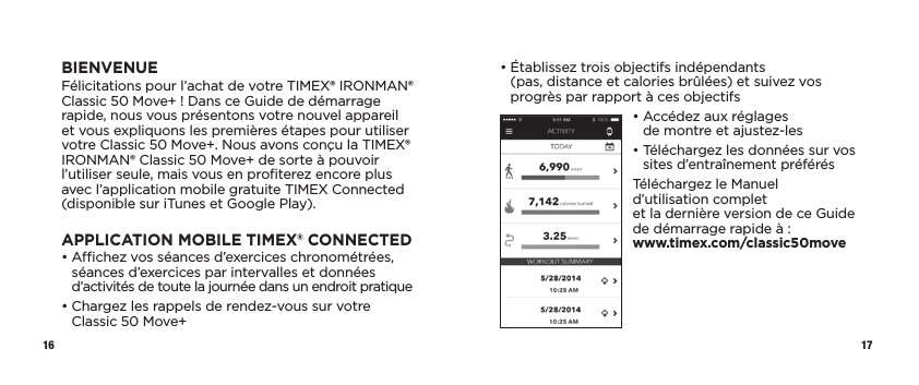 16 17•  Établissez trois objectifs indépendants  (pas, distance et calories brûlées) et suivez vos progrès par rapport à ces objectifs•  Accédez aux réglages  de montre et ajustez-les•  Téléchargez les données sur vos sites d’entraînement préférésTéléchargez le Manuel d’utilisation complet  et la dernière version de ce Guide de démarrage rapide à :  www.timex.com/classic50moveBIENVENUEFélicitations pour l’achat de votre TIMEX® IRONMAN® Classic 50 Move+ ! Dans ce Guide de démarrage rapide, nous vous présentons votre nouvel appareil et vous expliquons les premières étapes pour utiliser votre Classic 50 Move+. Nous avons conçu la TIMEX® IRONMAN® Classic 50 Move+ de sorte à pouvoir l’utiliser seule, mais vous en proﬁterez encore plus avec l’application mobile gratuite TIMEX Connected (disponible sur iTunes et Google Play).APPLICATION MOBILE TIMEX® CONNECTED•  Achez vos séances d’exercices chronométrées, séances d’exercices par intervalles et données d’activités de toute la journée dans un endroit pratique•  Chargez les rappels de rendez-vous sur votre Classic 50 Move+