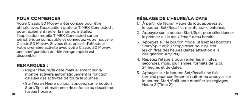 20 21POUR COMMENCERVotre Classic 50 Move+ a été conçue pour être utilisée avec l’application gratuite TIMEX Connected;  pour facilement régler la montre, installez l’application mobile TIMEX Connected sur un périphérique compatible et connectez votre nouvelle Classic 50 Move+. Si vous êtes pressé d’eectuer votre première activité avec votre Classic50Move+, une conﬁguration de démarrage rapide est disponible:REMARQUES :   •  Régler l’heure/la date manuellement sur la montre activera automatiquement la fonction  de suivi des activités de toute la journée.   •  Sur l’écran Heure du jour, appuyez sur le bouton Start/Split et maintenez-le enfoncé au deuxième fuseau horaire.RÉGLAGE DE L’HEURE/LA DATE1.   À partir de l’écran Heure du jour, appuyez sur  le bouton Set/Recall et maintenez-le enfoncé.2.   Appuyez sur le bouton Start/Split pour sélectionner le premier ou le deuxième fuseau horaire.3.   Appuyez sur le bouton Mode, utilisez les boutons Start/Split et/ou Stop/Reset pour ajuster les chires des heures (faites attention à la désignation AM/PM).4.   Répétez l’étape 3 pour régler les minutes, secondes, mois, jour, année, formats de 12 ou 24heures et de dates.5.   Appuyez sur le bouton Set/Recall une fois terminé pour conﬁrmer et quitter ou appuyez sur le bouton Start/Split pour modiﬁer les réglages Heure 2 [Time 2].