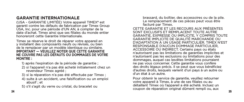 24 25GARANTIE INTERNATIONALE(USA - GARANTIE LIMITÉE) Votre appareil TIMEX® est garanti contre les défauts de fabrication par Timex Group USA, Inc. pour une période d’UN AN, à compter de la date d’achat. Timex ainsi que ses filiales du monde entier honoreront cette Garantie Internationale.Timex se réserve le droit de réparer votre appareil en y installant des composants neufs ou révisés, ou bien de le remplacer par un modèle identique ou similaire. IMPORTANT — VEUILLEZ NOTER QUE CETTE GARANTIE NE COUVRE PAS LES DÉFAUTS OU DOMMAGES DE VOTRE MONTRE :1)  après l’expiration de la période de garantie ;2)  si l’appareil n’a pas été acheté initialement chez un revendeur Timex agréé ;3)  si la réparation n’a pas été effectuée par Timex ;4)  suite à un accident, une falsification ou un emploi abusif ; et5)  s’il s’agit du verre ou cristal, du bracelet ou brassard, du boîtier, des accessoires ou de la pile. Le remplacement de ces pièces peut vous être facturé par Timex.CETTE GARANTIE ET LES RECOURS AUX PRÉSENTES SONT EXCLUSIFS ET REMPLACENT TOUTE AUTRE GARANTIE, EXPRESSE OU IMPLICITE, Y COMPRIS TOUTE GARANTIE IMPLICITE DE QUALITÉ MARCHANDE OU D’ADAPTATION À UN USAGE PARTICULIER. TIMEX N’EST RESPONSABLE D’AUCUN DOMMAGE PARTICULIER, ACCESSOIRE OU INDIRECT. Certains pays ou états n’autorisent pas les limitations de garanties implicites et n’autorisent pas les exclusions ou limitations pour des dommages, auquel cas lesdites limitations pourraient ne pas vous concerner. Cette garantie vous confère des droits légaux précis. Il se peut que vous bénéficiez d’autres droits, lesquels varient d’un pays à un autre ou d’un état à un autre.Pour obtenir le service de garantie, veuillez retourner votre appareil à Timex, à une de ses filiales ou au détaillant Timex où l’appareil a été acheté. Incluez un coupon de réparation original dûment rempli ou, aux 