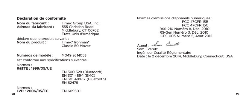 28 29Déclaration de conformitéNom du fabricant :  Timex Group USA, Inc. Adresse du fabricant :  555 Christian Road     Middlebury, CT 06762   États-Unis d’Amériquedéclare que le produit suivant : Nom du produit :   Timex® Ironman®      Classic 50 Move+Numéros de modèle:   M049 et M053est conforme aux spécifications suivantes :Normes : R&amp;TTE : 1999/05/UE     EN 300328 (Bluetooth)     EN 301 489-1 (EMC)     EN 301 489-17 (Bluetooth)   EN 62479Normes : LVD : 2006/95/EC  EN 60950-1 Normes d’émissions d’appareils numériques:     FCC 47CFR 15B      FCC 47CFR 15C  RSS-210 Numéro 8, Déc. 2010   RS-Gen Numéro 3, Déc. 2010   ICES-003 Numéro 5, Août 2012Agent :   Sam Everett Ingénieur Qualité Réglementaire  Date : le 2 décembre 2014, Middlebury, Connecticut, USA