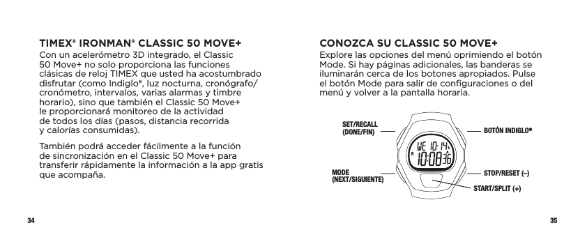 34 35CONOZCA SU CLASSIC 50 MOVE+Explore las opciones del menú oprimiendo el botón Mode. Si hay páginas adicionales, las banderas se iluminarán cerca de los botones apropiados. Pulse el botón Mode para salir de conﬁguraciones o del menú y volver a la pantalla horaria.SET/RECALL (DONE/FIN)MODE  (NEXT/SIGUIENTE)BOTÓN INDIGLO®STOP/RESET (–)START/SPLIT (+)TIMEX® IRONMAN® CLASSIC 50 MOVE+Con un acelerómetro 3D integrado, el Classic 50Move+ no solo proporciona las funciones clásicas de reloj TIMEX que usted ha acostumbrado disfrutar (como Indiglo®, luz nocturna, cronógrafo/cronómetro, intervalos, varias alarmas y timbre horario), sino que también el Classic 50Move+  le proporcionará monitoreo de la actividad  de todos los días (pasos, distancia recorrida  y calorías consumidas).También podrá acceder fácilmente a la función  de sincronización en el Classic 50 Move+ para transferir rápidamente la información a la app gratis que acompaña. 