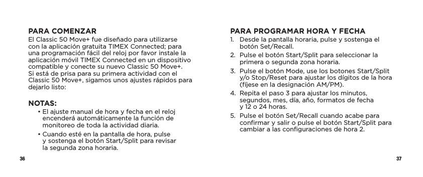 36 37PARA COMENZAREl Classic 50 Move+ fue diseñado para utilizarse con la aplicación gratuita TIMEX Connected; para una programación fácil del reloj por favor instale la aplicación móvil TIMEX Connected en un dispositivo compatible y conecte su nuevo Classic 50 Move+. Si está de prisa para su primera actividad con el Classic 50 Move+, sigamos unos ajustes rápidos para dejarlo listo:NOTAS:   •  El ajuste manual de hora y fecha en el reloj encenderá automáticamente la función de monitoreo de toda la actividad diaria.   •  Cuando esté en la pantalla de hora, pulse  y sostenga el botón Start/Split para revisar  la segunda zona horaria.PARA PROGRAMAR HORA Y FECHA1.   Desde la pantalla horaria, pulse y sostenga el botón Set/Recall.2.   Pulse el botón Start/Split para seleccionar la primera o segunda zona horaria.3.   Pulse el botón Mode, use los botones Start/Split y/o Stop/Reset para ajustar los dígitos de la hora  (fíjese en la designación AM/PM).4.   Repita el paso 3 para ajustar los minutos, segundos, mes, día, año, formatos de fecha  y 12 o 24 horas.5.   Pulse el botón Set/Recall cuando acabe para conﬁrmar y salir o pulse el botón Start/Split para cambiar a las conﬁguraciones de hora 2.