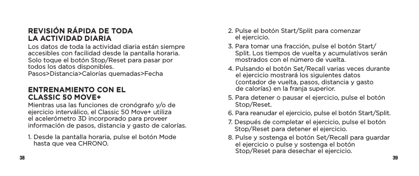 38 39REVISIÓN RÁPIDA DE TODA LAACTIVIDADDIARIALos datos de toda la actividad diaria están siempre accesibles con facilidad desde la pantalla horaria. Solo toque el botón Stop/Reset para pasar por todos los datos disponibles. Pasos&gt;Distancia&gt;Calorías quemadas&gt;FechaENTRENAMIENTO CON EL CLASSIC50MOVE+Mientras usa las funciones de cronógrafo y/o de ejercicio interválico, el Classic 50 Move+ utiliza el acelerómetro 3D incorporado para proveer información de pasos, distancia y gasto de calorías.1.  Desde la pantalla horaria, pulse el botón Mode hasta que vea CHRONO.2.  Pulse el botón Start/Split para comenzar  el ejercicio.3.  Para tomar una fracción, pulse el botón Start/Split. Los tiempos de vuelta y acumulativos serán mostrados con el número de vuelta. 4.  Pulsando el botón Set/Recall varias veces durante el ejercicio mostrará los siguientes datos  (contador de vuelta, pasos, distancia y gasto  de calorías) en la franja superior.5.  Para detener o pausar el ejercicio, pulse el botón Stop/Reset.6.  Para reanudar el ejercicio, pulse el botón Start/Split.7.  Después de completar el ejercicio, pulse el botón Stop/Reset para detener el ejercicio. 8.  Pulse y sostenga el botón Set/Recall para guardar el ejercicio o pulse y sostenga el botón  Stop/Reset para desechar el ejercicio. 