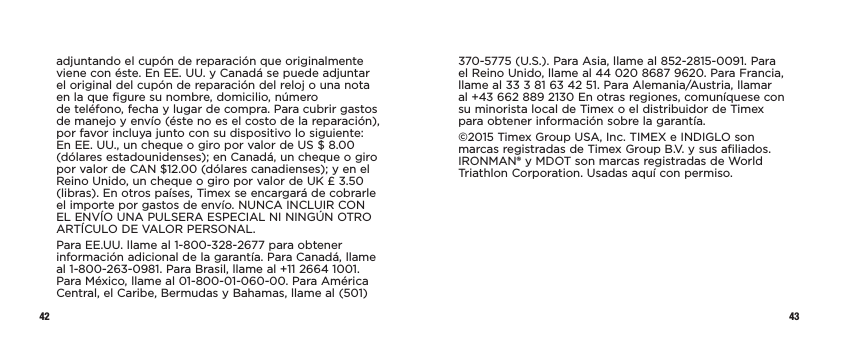 42 43adjuntando el cupón de reparación que originalmente viene con éste. En EE. UU. y Canadá se puede adjuntar el original del cupón de reparación del reloj o una nota en la que figure su nombre, domicilio, número  de teléfono, fecha y lugar de compra. Para cubrir gastos de manejo y envío (éste no es el costo de la reparación), por favor incluya junto con su dispositivo lo siguiente: En EE. UU., un cheque o giro por valor de US $ 8.00 (dólares estadounidenses); en Canadá, un cheque o giro por valor de CAN $12.00 (dólares canadienses); y en el Reino Unido, un cheque o giro por valor de UK £ 3.50 (libras). En otros países, Timex se encargará de cobrarle el importe por gastos de envío. NUNCA INCLUIR CON EL ENVÍO UNA PULSERA ESPECIAL NI NINGÚN OTRO ARTÍCULO DE VALOR PERSONAL.Para EE.UU. llame al 1-800-328-2677 para obtener información adicional de la garantía. Para Canadá, llame al 1-800-263-0981. Para Brasil, llame al +11 2664 1001. Para México, llame al 01-800-01-060-00. Para América Central, el Caribe, Bermudas y Bahamas, llame al (501) 370-5775 (U.S.). Para Asia, llame al 852-2815-0091. Para el Reino Unido, llame al 44 020 8687 9620. Para Francia, llame al 33 3 81 63 42 51. Para Alemania/Austria, llamar al +43 662 889 2130 En otras regiones, comuníquese con su minorista local de Timex o el distribuidor de Timex para obtener información sobre la garantía.©2015 Timex Group USA, Inc. TIMEX e INDIGLO son marcas registradas de Timex Group B.V. y sus afiliados. IRONMAN® y MDOT son marcas registradas de World Triathlon Corporation. Usadas aquí con permiso.