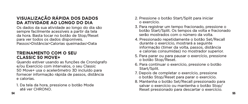 54 55VISUALIZAÇÃO RÁPIDA DOS DADOS DAATIVIDADE AOLONGODODIAOs dados da sua atividade ao longo do dia são sempre facilmente acessíveis a partir da tela  da hora. Basta tocar no botão de Stop/Reset  para ver todos os dados disponíveis. Passos&gt;Distância&gt;Calorias queimadas&gt;DataTREINAMENTO COM O SEU CLASSIC50MOVE+Quando estiver usando as funções de Cronógrafo  e/ou Exercício com intervalos, o seu Classic 50Move+ usa o acelerômetro 3D incluído para fornecer informação rápida de passos, distância  e calorias.1.  Da tela da hora, pressione o botão Mode  até ver CHRONO.2.  Pressione o botão Start/Split para iniciar  o exercício.3.  Para registrar um tempo fracionado, pressione o botão Start/Split. Os tempos da volta e fracionado serão mostrados com o número da volta. 4.  Pressionado repetidamente o botão Set/Recall  durante o exercício, mostrará a seguinte informação (timer da volta, passos, distância  e calorias consumidas) no mostrador superior.5.  Para parar ou para pausar o exercício, pressione  o botão Stop/Reset.6.  Para continuar o exercício, pressione o botão Start/Split.7.  Depois de completar o exercício, pressione  o botão Stop/Reset para parar o exercício. 8.  Mantenha o botão Set/Recall pressionado para salvar o exercício ou mantenha o botão Stop/Reset pressionado para descartar o exercício. 