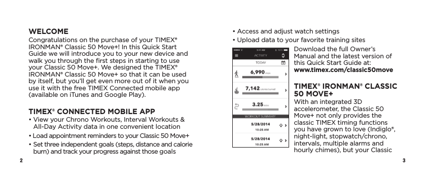 2 3•  Access and adjust watch settings•  Upload data to your favorite training sitesDownload the full Owner’s Manual and the latest version of this Quick Start Guide at:  www.timex.com/classic50moveTIMEX® IRONMAN® CLASSIC 50 MOVE+With an integrated 3D accelerometer, the Classic 50 Move+ not only provides the classic TIMEX timing functions you have grown to love (Indiglo®, night-light, stopwatch/chrono, intervals, multiple alarms and hourly chimes), but your Classic WELCOMECongratulations on the purchase of your TIMEX® IRONMAN® Classic 50 Move+! In this Quick Start Guide we will introduce you to your new device and walk you through the ﬁrst steps in starting to use your Classic 50 Move+. We designed the TIMEX® IRONMAN® Classic 50 Move+ so that it can be used by itself, but you’ll get even more out of it when you use it with the free TIMEX Connected mobile app (available on iTunes and Google Play).TIMEX® CONNECTED MOBILE APP•  View your Chrono Workouts, Interval Workouts &amp; All-Day Activity data in one convenient location•  Load appointment reminders to your Classic 50 Move+•  Set three independent goals (steps, distance and calorie burn) and track your progress against those goals