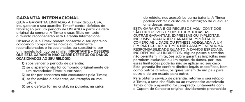 56 57GARANTIA INTERNACIONAL(EUA – GARANTIA LIMITADA) A Timex Group USA, Inc. garante o seu aparelho Timex® contra defeitos de fabricação por um período de UM ANO a partir da data original da compra. A Timex e suas filiais em todo  o mundo reconhecerão esta Garantia Internacional.Observe que a Timex poderá consertar o seu aparelho colocando componentes novos ou totalmente recondicionados e inspecionados ou substituí-lo por um modelo idêntico ou similar. IMPORTANTE – OBSERVE QUE ESTA GARANTIA NÃO COBRE DEFEITOS OU DANOS OCASIONADOS AO SEU RELÓGIO:1)  após vencer o período de garantia;2)  se o aparelho não foi comprado originalmente de um revendedor Timex autorizado;3)  se for por consertos não executados pela Timex;4)  se for devido a acidentes, adulteração ou mau uso; e5)  se o defeito for no cristal, na pulseira, na caixa do relógio, nos acessórios ou na bateria. A Timex poderá cobrar o custo de substituição de qualquer uma dessas peças.ESTA GARANTIA E OS RECURSOS AQUI CONTIDOS SÃO EXCLUSIVOS E SUBSTITUEM TODAS AS OUTRAS GARANTIAS, EXPRESSAS OU IMPLÍCITAS, INCLUSIVE QUALQUER GARANTIA IMPLÍCITA DE COMERCIABILIDADE OU FITNESS ADEQUADA A UM FIM PARTICULAR. A TIMEX NÃO ASSUME NENHUMA RESPONSABILIDADE QUANTO A DANOS ESPECIAIS, INCIDENTAIS OU INDIRETOS. Alguns países e estados não permitem limitações sobre garantias implícitas nem permitem exclusões ou limitações de danos, por isso, essas limitações poderão não se aplicar ao seu caso. Esta garantia lhe confere direitos legais específicos, bem como outros direitos, os quais variam de um país para outro e de um estado para outro.Para obter o serviço de garantia, retorne o seu relógio à Timex, a uma das filiais ou ao revendedor autorizado Timex onde o aparelho foi comprado, juntamente com o Cupom de Conserto original devidamente preenchido 