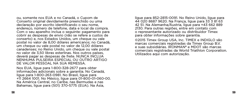 58 59ou, somente nos EUA e no Canadá, o Cupom de Conserto original devidamente preenchido ou uma declaração por escrito identificando o seu nome, endereço, número de telefone, data e local da compra. Com o seu aparelho inclua o seguinte: pagamento para cobrir as despesas de envio (não se refere a custos de conserto) e, nos Estados Unidos, um cheque ou vale postal no valor de 8,00 dólares americanos; no Canadá, um cheque ou vale postal no valor de 12,00 dólares canadenses; no Reino Unido, um cheque ou vale postal no valor de 3,50 libras esterlinas. Nos outros países, deverá pagar as despesas de frete. NUNCA INCLUA NENHUMA PULSEIRA ESPECIAL OU OUTRO ARTIGO DE VALOR PESSOAL NA SUA REMESSA.Nos EUA, ligue para 1-800-328-2677 para obter informações adicionais sobre a garantia. No Canadá, ligue para 1-800-263-0981. No Brasil, ligue para  +11 2664 1001. No México, ligue para 01-800-01-060-00. Na América Central, no Caribe, nas Bermudas e nas Bahamas, ligue para (501) 370-5775 (EUA). Na Ásia, ligue para 852-2815-0091. No Reino Unido, ligue para  44 020 8687 9620. Na França, ligue para 33 3 81 63  42 51. Na Alemanha/Áustria, ligue para +43 662 889  2130. Para outras regiões, entre em contato com  o representante autorizado ou distribuidor Timex  para obter informações sobre garantia.©2015 Timex Group USA, Inc. TIMEX e INDIGLO são marcas comerciais registradas da Timex Group B.V. e suas subsidiárias. IRONMAN® e MDOT são marcas comerciais registradas da World Triathlon Corporation. Utilizados aqui com autorização.