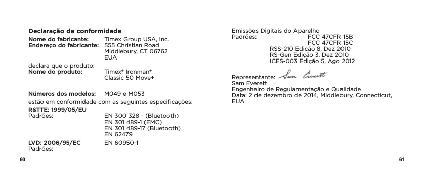 60 61Declaração de conformidadeNome do fabricante:   Timex Group USA, Inc. Endereço do fabricante:   555 Christian Road     Middlebury, CT 06762   EUAdeclara que o produto: Nome do produto:   Timex® Ironman®      Classic 50 Move+Números dos modelos:   M049 e M053estão em conformidade com as seguintes especificações:R&amp;TTE: 1999/05/EU Padrões:    EN 300 328 - (Bluetooth)     EN 301 489-1 (EMC)     EN 301 489-17 (Bluetooth)   EN 62479LVD: 2006/95/EC  EN 60950-1 Padrões:Emissões Digitais do Aparelho Padrões:    FCC 47CFR 15B      FCC 47CFR 15C  RSS-210 Edição 8, Dez 2010   RS-Gen Edição 3, Dez 2010   ICES-003 Edição 5, Ago 2012Representante:   Sam Everett Engenheiro de Regulamentação e Qualidade Data: 2 de dezembro de 2014, Middlebury, Connecticut, EUA