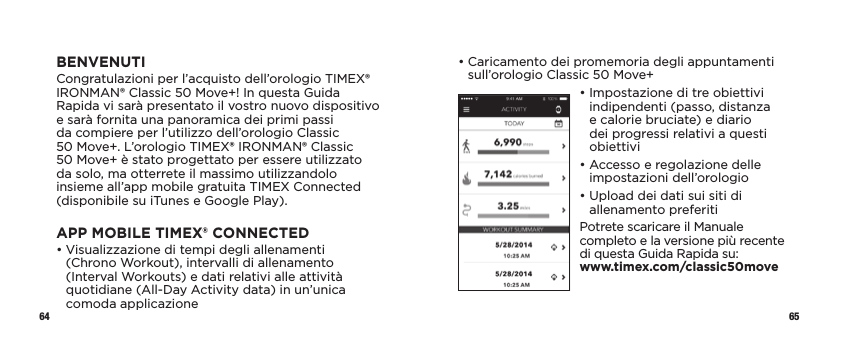 64 65•  Caricamento dei promemoria degli appuntamenti sull’orologio Classic 50 Move+•  Impostazione di tre obiettivi indipendenti (passo, distanza e calorie bruciate) e diario dei progressi relativi a questi obiettivi•  Accesso e regolazione delle impostazioni dell’orologio•  Upload dei dati sui siti di allenamento preferitiPotrete scaricare il Manuale completo e la versione più recente di questa Guida Rapida su:  www.timex.com/classic50moveBENVENUTICongratulazioni per l’acquisto dell’orologio TIMEX® IRONMAN® Classic 50 Move+! In questa Guida Rapida vi sarà presentato il vostro nuovo dispositivo e sarà fornita una panoramica dei primi passi da compiere per l’utilizzo dell’orologio Classic 50Move+. L’orologio TIMEX® IRONMAN® Classic 50Move+ è stato progettato per essere utilizzato da solo, ma otterrete il massimo utilizzandolo insieme all’app mobile gratuita TIMEX Connected (disponibile su iTunes e Google Play).APP MOBILE TIMEX® CONNECTED•  Visualizzazione di tempi degli allenamenti  (Chrono Workout), intervalli di allenamento (Interval Workouts) e dati relativi alle attività quotidiane (All-Day Activity data) in un’unica comoda applicazione