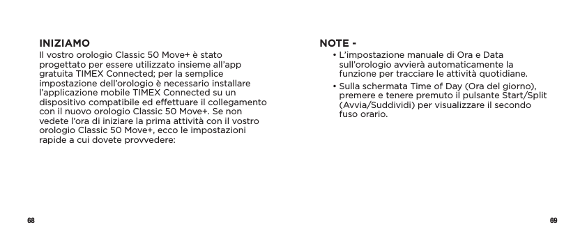 68 69INIZIAMOIl vostro orologio Classic 50 Move+ è stato progettato per essere utilizzato insieme all’app gratuita TIMEX Connected; per la semplice impostazione dell’orologio è necessario installare l’applicazione mobile TIMEX Connected su un dispositivo compatibile ed eettuare il collegamento con il nuovo orologio Classic 50 Move+. Se non vedete l’ora di iniziare la prima attività con il vostro orologio Classic 50 Move+, ecco le impostazioni rapide a cui dovete provvedere:NOTE -   •  L’impostazione manuale di Ora e Data sull’orologio avvierà automaticamente la funzione per tracciare le attività quotidiane.   •  Sulla schermata Time of Day (Ora del giorno), premere e tenere premuto il pulsante Start/Split (Avvia/Suddividi) per visualizzare il secondo fuso orario.