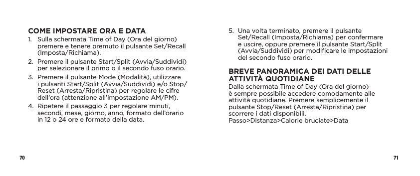 70 71COME IMPOSTARE ORA E DATA1.   Sulla schermata Time of Day (Ora del giorno) premere e tenere premuto il pulsante Set/Recall (Imposta/Richiama).2.   Premere il pulsante Start/Split (Avvia/Suddividi) per selezionare il primo o il secondo fuso orario.3.   Premere il pulsante Mode (Modalità), utilizzare  i pulsanti Start/Split (Avvia/Suddividi) e/o Stop/Reset (Arresta/Ripristina) per regolare le cifre dell’ora (attenzione all’impostazione AM/PM).4.   Ripetere il passaggio 3 per regolare minuti, secondi, mese, giorno, anno, formato dell’orario  in 12 o 24 ore e formato della data.5.   Una volta terminato, premere il pulsante  Set/Recall (Imposta/Richiama) per confermare  e uscire, oppure premere il pulsante Start/Split (Avvia/Suddividi) per modiﬁcare le impostazioni del secondo fuso orario.BREVE PANORAMICA DEI DATI DELLE ATTIVITÀ QUOTIDIANEDalla schermata Time of Day (Ora del giorno)  è sempre possibile accedere comodamente alle attività quotidiane. Premere semplicemente il pulsante Stop/Reset (Arresta/Ripristina) per scorrere i dati disponibili. Passo&gt;Distanza&gt;Calorie bruciate&gt;Data