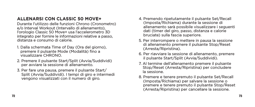 72 73ALLENARSI CON CLASSIC 50 MOVE+Durante l’utilizzo delle funzioni Chrono (Cronometro) e/o Interval Workout (Intervallo di allenamento), l’orologio Classic 50 Move+ usa l’accelerometro 3D integrato per fornire le informazioni relative a passo, distanza e consumo di calorie.1.  Dalla schermata Time of Day (Ora del giorno), premere il pulsante Mode (Modalità) ﬁno a visualizzare CHRONO.2.  Premere il pulsante Start/Split (Avvia/Suddividi) per avviare la sessione di allenamento.3.  Per fare una pausa, premere il pulsante Start/Split (Avvia/Suddividi). I tempi di giro e intermedi vengono visualizzati con il numero di giro. 4.  Premendo ripetutamente il pulsante Set/Recall (Imposta/Richiama) durante la sessione di allenamento sarà possibile visualizzare i seguenti dati (timer del giro, passo, distanza e calorie bruciate) sulla fascia superiore.5.  Per interrompere o mettere in pausa la sessione di allenamento premere il pulsante Stop/Reset (Arresta/Ripristina).6.  Per riavviare la sessione di allenamento, premere  il pulsante Start/Split (Avvia/Suddividi).7.  Al termine dell’allenamento premere il pulsante Stop/Reset (Arresta/Ripristina) per concludere  la sessione. 8.  Premere e tenere premuto il pulsante Set/Recall (Imposta/Richiama) per salvare la sessione o premere e tenere premuto il pulsante Stop/Reset (Arresta/Ripristina) per cancellare la sessione. 