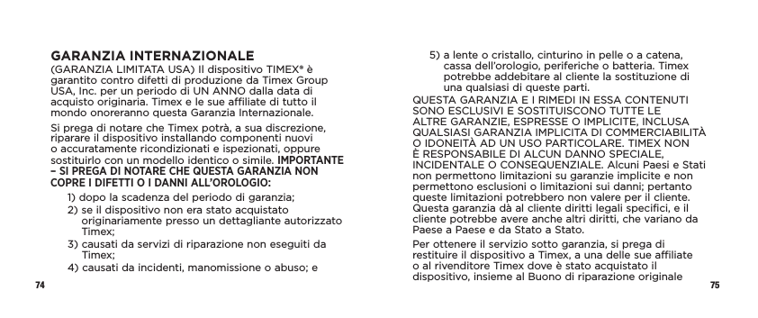 74 75GARANZIA INTERNAZIONALE(GARANZIA LIMITATA USA) Il dispositivo TIMEX® è garantito contro difetti di produzione da Timex Group USA, Inc. per un periodo di UN ANNO dalla data di acquisto originaria. Timex e le sue affiliate di tutto il mondo onoreranno questa Garanzia Internazionale.Si prega di notare che Timex potrà, a sua discrezione, riparare il dispositivo installando componenti nuovi o accuratamente ricondizionati e ispezionati, oppure sostituirlo con un modello identico o simile. IMPORTANTE – SI PREGA DI NOTARE CHE QUESTA GARANZIA NON COPRE I DIFETTI O I DANNI ALL’OROLOGIO:1)  dopo la scadenza del periodo di garanzia;2)  se il dispositivo non era stato acquistato originariamente presso un dettagliante autorizzato Timex;3)  causati da servizi di riparazione non eseguiti da Timex;4)  causati da incidenti, manomissione o abuso; e5)  a lente o cristallo, cinturino in pelle o a catena, cassa dell’orologio, periferiche o batteria. Timex potrebbe addebitare al cliente la sostituzione di una qualsiasi di queste parti.QUESTA GARANZIA E I RIMEDI IN ESSA CONTENUTI SONO ESCLUSIVI E SOSTITUISCONO TUTTE LE ALTRE GARANZIE, ESPRESSE O IMPLICITE, INCLUSA QUALSIASI GARANZIA IMPLICITA DI COMMERCIABILITÀ O IDONEITÀ AD UN USO PARTICOLARE. TIMEX NON È RESPONSABILE DI ALCUN DANNO SPECIALE, INCIDENTALE O CONSEQUENZIALE. Alcuni Paesi e Stati non permettono limitazioni su garanzie implicite e non permettono esclusioni o limitazioni sui danni; pertanto queste limitazioni potrebbero non valere per il cliente. Questa garanzia dà al cliente diritti legali specifici, e il cliente potrebbe avere anche altri diritti, che variano da Paese a Paese e da Stato a Stato.Per ottenere il servizio sotto garanzia, si prega di restituire il dispositivo a Timex, a una delle sue affiliate o al rivenditore Timex dove è stato acquistato il dispositivo, insieme al Buono di riparazione originale 