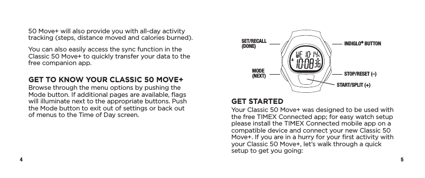 4 5SET/RECALL (DONE)MODE (NEXT)INDIGLO® BUTTONSTOP/RESET (–)START/SPLIT (+)GET STARTEDYour Classic 50 Move+ was designed to be used with the free TIMEX Connected app; for easy watch setup please install the TIMEX Connected mobile app on a compatible device and connect your new Classic 50 Move+. If you are in a hurry for your ﬁrst activity with your Classic 50 Move+, let’s walk through a quick setup to get you going:50 Move+ will also provide you with all-day activity tracking (steps, distance moved and calories burned).You can also easily access the sync function in the Classic 50 Move+ to quickly transfer your data to the free companion app. GET TO KNOW YOUR CLASSIC 50 MOVE+Browse through the menu options by pushing the Mode button. If additional pages are available, ﬂags will illuminate next to the appropriate buttons. Push the Mode button to exit out of settings or back out  of menus to the Time of Day screen.