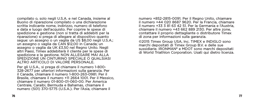 76 77compilato o, solo negli U.S.A. e nel Canada, insieme al Buono di riparazione compilato o una dichiarazione scritta indicante nome, indirizzo, numero di telefono e data e luogo dell’acquisto. Per coprire le spese di spedizione e gestione (non si tratta di addebiti per la riparazione) si prega di allegare al dispositivo quanto segue: un assegno o un vaglia da US $8,00 negli U.S.A.; un assegno o vaglia da CAN $12,00 in Canada; un assegno o vaglia da UK £3,50 nel Regno Unito. Negli altri Paesi, Timex addebiterà il cliente per le spese di spedizione e la gestione. NON ALLEGARE MAI ALLA SPEDIZIONE UN CINTURINO SPECIALE O QUALSIASI ALTRO ARTICOLO DI VALORE PERSONALE.Per gli U.S.A., si prega di chiamare il numero 1-800-328-2677 per ulteriori informazioni sulla garanzia. Per il Canada, chiamare il numero 1-800-263-0981. Per il Brasile, chiamare il numero +11 2664 1001. Per il Messico, chiamare il numero 01-800-01-060-00. Per America Centrale, Caraibi, Bermuda e Bahamas, chiamare il numero (501) 370-5775 (U.S.A.). Per l’Asia, chiamare il numero +852-2815-0091. Per il Regno Unito, chiamare il numero +44 020 8687 9620. Per la Francia, chiamare il numero +33 3 81 63 42 51. Per la Germania e l’Austria, chiamare il numero +43 662 889 2130. Per altre zone, contattare il proprio dettagliante o distributore Timex  di zona per informazioni sulla garanzia.©2015 Timex Group USA, Inc. TIMEX e INDIGLO sono marchi depositati di Timex Group B.V. e delle sue sussidiarie. IRONMAN® e MDOT sono marchi depositati  di World Triathlon Corporation. Usati qui dietro licenza.