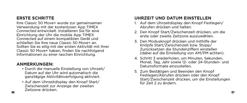 86 87ERSTE SCHRITTEIhre Classic 50 Move+ wurde zur gemeinsamen Verwendung mit der kostenlosen App TIMEX Connected entwickelt. Installieren Sie für eine Einrichtung der Uhr die mobile App TIMEX Connected auf einem kompatiblen Gerät und schließen Sie Ihre neue Classic 50 Move+ an. Sollten Sie es eilig mit der ersten Aktivität mit Ihrer Classic 50 Move+ haben, ﬁnden Sie nachfolgend Informationen zu einer raschen Einrichtung.ANMERKUNGEN:   •  Durch die manuelle Einstellung von Uhrzeit/Datum auf der Uhr wird automatisch die ganztägige Aktivitätsverfolgung aktiviert.   •  Auf dem Uhrzeitdisplay den Knopf Start/Zwischenzeit zur Anzeige der zweiten  Zeitzone drücken.UHRZEIT UND DATUM EINSTELLEN1.   Auf dem Uhrzeitdisplay den Knopf Festlegen/Abrufen drücken und halten.2.   Den Knopf Start/Zwischenzeit drücken, um die erste oder zweite Zeitzone auszuwählen.3.   Den Modusknopf drücken und mithilfe der Knöpfe Start/Zwischenzeit bzw. Stopp/Zurücksetzen die Stundenziern einstellen  (dabei auf die Einstellung von AM/PM achten).4.   Schritt 3 wiederholen, um Minuten, Sekunden, Monat, Tag, Jahr sowie 12- oder 24-Stunden- und Datumsformate einzustellen.5.   Zum Bestätigen und Beenden den Knopf Festlegen/Abrufen drücken oder den Knopf Start/Zwischenzeit drücken, um die Einstellungen für Zeit 2 zu ändern.