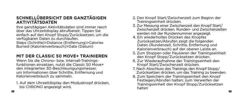 88 89SCHNELLÜBERSICHT DER GANZTÄGIGEN AKTIVITÄTSDATENIhre ganztägigen Aktivitätsdaten sind immer rasch über das Uhrzeitdisplay abrufbereit. Tippen Sie einfach auf den Knopf Stopp/Zurücksetzen, um die verfügbaren Daten zu durchlaufen. Steps (Schritte)&gt;Distance (Entfernung)&gt;Calories Burned (Kalorienverbrauch)&gt;Date (Datum)MIT DER CLASSIC 50 MOVE+ TRAINIERENWenn Sie die Chrono- bzw. Intervall-Trainings-funktionen einsetzen, nutzt die Classic 50 Move+ den integrierten 3D-Beschleunigungsmesser, um Informationen über Schritte, Entfernung und Kalorienverbrauch zu sammeln.1.  Auf dem Uhrzeitdisplay den Modusknopf drücken, bis CHRONO angezeigt wird.2.  Den Knopf Start/Zwischenzeit zum Beginn der Trainingseinheit drücken.3.  Zur Messung einer Zwischenzeit den Knopf Start/Zwischenzeit drücken. Runden- und Zwischenzeiten werden mit der Rundennummer angezeigt. 4.  Ein wiederholtes Drücken des Knopfes Zurücksetzen/Abrufen zeigt die folgenden Daten (Rundenzeit, Schritte, Entfernung und Kalorienverbrauch) auf der oberen Leiste an.5.  Zum Stoppen oder Pausieren der Trainingseinheit den Knopf Stopp/Zurücksetzen drücken.6.  Zur Wiederaufnahme der Trainingseinheit den Knopf Start/Zwischenzeit drücken.7.  Nach Abschluss des Trainings den Knopf Stopp/Zurücksetzen drücken, um das Training zu beenden. 8.  Zum Speichern der Trainingseinheit den Knopf Festlegen/Abrufen halten; zum Verwerfen der Trainingseinheit den Knopf Stopp/Zurücksetzen halten 