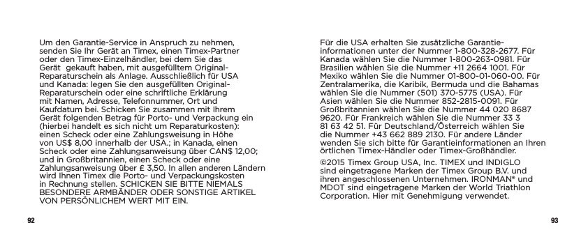 92 93Um den Garantie-Service in Anspruch zu nehmen, senden Sie Ihr Gerät an Timex, einen Timex-Partner oder den Timex-Einzelhändler, bei dem Sie das Gerät  gekauft haben, mit ausgefülltem Original-Reparaturschein als Anlage. Ausschließlich für USA und Kanada: legen Sie den ausgefüllten Original-Reparaturschein oder eine schriftliche Erklärung mit Namen, Adresse, Telefonnummer, Ort und Kaufdatum bei. Schicken Sie zusammen mit Ihrem Gerät folgenden Betrag für Porto- und Verpackung ein (hierbei handelt es sich nicht um Reparaturkosten): einen Scheck oder eine Zahlungsweisung in Höhe von US$8,00 innerhalb der USA.; in Kanada, einen Scheck oder eine Zahlungsanweisung über CAN$12,00; und in Großbritannien, einen Scheck oder eine Zahlungsanweisung über £3,50. In allen anderen Ländern wird Ihnen Timex die Porto- und Verpackungskosten in Rechnung stellen. SCHICKEN SIE BITTE NIEMALS BESONDERE ARMBÄNDER ODER SONSTIGE ARTIKEL VON PERSÖNLICHEM WERT MIT EIN.Für die USA erhalten Sie zusätzliche Garantie-informationen unter der Nummer 1-800-328-2677. Für Kanada wählen Sie die Nummer 1-800-263-0981. Für Brasilien wählen Sie die Nummer +11 2664 1001. Für Mexiko wählen Sie die Nummer 01-800-01-060-00. Für Zentralamerika, die Karibik, Bermuda und die Bahamas wählen Sie die Nummer (501) 370-5775 (USA). Für Asien wählen Sie die Nummer 852-2815-0091. Für Großbritannien wählen Sie die Nummer 44 020 8687 9620. Für Frankreich wählen Sie die Nummer 33 3 81 63 42 51. Für Deutschland/Österreich wählen Sie die Nummer +43 662 889 2130. Für andere Länder wenden Sie sich bitte für Garantieinformationen an Ihren örtlichen Timex-Händler oder Timex-Großhändler.©2015 Timex Group USA, Inc. TIMEX und INDIGLO sind eingetragene Marken der Timex Group B.V. und ihren angeschlossenen Unternehmen. IRONMAN® und MDOT sind eingetragene Marken der World Triathlon Corporation. Hier mit Genehmigung verwendet.