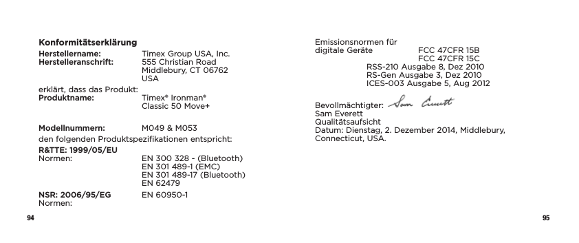 94 95KonformitätserklärungHerstellername:   Timex Group USA, Inc. Herstelleranschrift:   555 Christian Road     Middlebury, CT 06762   USAerklärt, dass das Produkt: Produktname:   Timex® Ironman®      Classic 50 Move+Modellnummern:   M049 &amp; M053den folgenden Produktspezifikationen entspricht:R&amp;TTE: 1999/05/EU Normen:    EN 300 328 - (Bluetooth)     EN 301 489-1 (EMC)     EN 301 489-17 (Bluetooth)   EN 62479NSR: 2006/95/EG  EN 60950-1 Normen:Emissionsnormen für  digitale Geräte  FCC 47CFR 15B      FCC 47CFR 15C  RSS-210 Ausgabe 8, Dez 2010   RS-Gen Ausgabe 3, Dez 2010   ICES-003 Ausgabe 5, Aug 2012Bevollmächtigter:   Sam Everett Qualitätsaufsicht Datum: Dienstag, 2. Dezember 2014, Middlebury, Connecticut, USA.