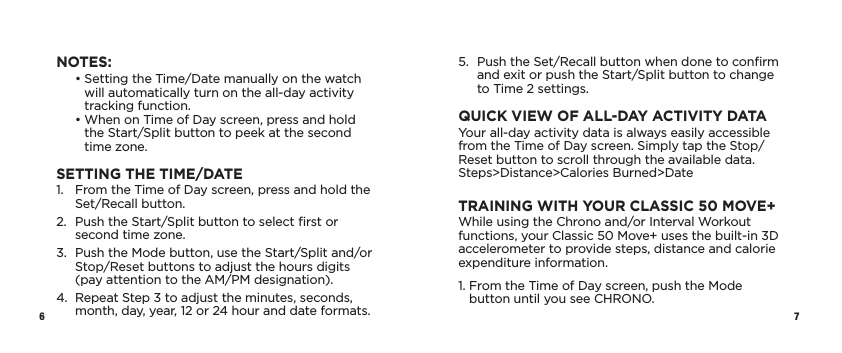 6 7NOTES:   •  Setting the Time/Date manually on the watch will automatically turn on the all-day activity tracking function.   •  When on Time of Day screen, press and hold  the Start/Split button to peek at the second time zone.SETTING THE TIME/DATE1.   From the Time of Day screen, press and hold the Set/Recall button.2.   Push the Start/Split button to select ﬁrst or second time zone.3.   Push the Mode button, use the Start/Split and/or Stop/Reset buttons to adjust the hours digits  (pay attention to the AM/PM designation).4.   Repeat Step 3 to adjust the minutes, seconds, month, day, year, 12 or 24 hour and date formats.5.   Push the Set/Recall button when done to conﬁrm and exit or push the Start/Split button to change to Time 2 settings.QUICK VIEW OF ALL-DAY ACTIVITY DATAYour all-day activity data is always easily accessible from the Time of Day screen. Simply tap the Stop/Reset button to scroll through the available data. Steps&gt;Distance&gt;Calories Burned&gt;DateTRAINING WITH YOUR CLASSIC 50 MOVE+While using the Chrono and/or Interval Workout functions, your Classic 50 Move+ uses the built-in 3D accelerometer to provide steps, distance and calorie expenditure information.1.  From the Time of Day screen, push the Mode button until you see CHRONO.