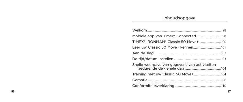 96 97InhoudsopgaveWelkom .....................................................................................98Mobiele app van Timex® Connected..............................98TIMEX® IRONMAN® Classic 50 Move+ ........................100Leer uw Classic 50 Move+ kennen ...............................101Aan de slag ...........................................................................102De tijd/datum instellen .....................................................103Snelle weergave van gegevens van activiteiten gedurende de gehele dag .........................................104Training met uw Classic 50 Move+ ..............................104Garantie ..................................................................................106Conformiteitsverklaring ....................................................110