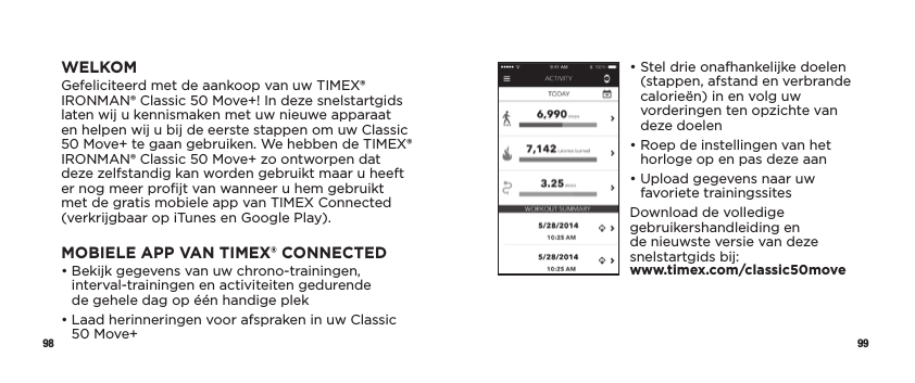 98 99•  Stel drie onafhankelijke doelen (stappen, afstand en verbrande calorieën) in en volg uw vorderingen ten opzichte van deze doelen•  Roep de instellingen van het horloge op en pas deze aan•  Upload gegevens naar uw favoriete trainingssitesDownload de volledige gebruikershandleiding en de nieuwste versie van deze snelstartgids bij:  www.timex.com/classic50moveWELKOMGefeliciteerd met de aankoop van uw TIMEX® IRONMAN® Classic 50 Move+! In deze snelstartgids laten wij u kennismaken met uw nieuwe apparaat en helpen wij u bij de eerste stappen om uw Classic 50 Move+ te gaan gebruiken. We hebben de TIMEX® IRONMAN® Classic 50 Move+ zo ontworpen dat deze zelfstandig kan worden gebruikt maar u heeft er nog meer proﬁjt van wanneer u hem gebruikt met de gratis mobiele app van TIMEX Connected (verkrijgbaar op iTunes en Google Play).MOBIELE APP VAN TIMEX® CONNECTED•  Bekijk gegevens van uw chrono-trainingen, interval-trainingen en activiteiten gedurende  de gehele dag op één handige plek•  Laad herinneringen voor afspraken in uw Classic 50 Move+