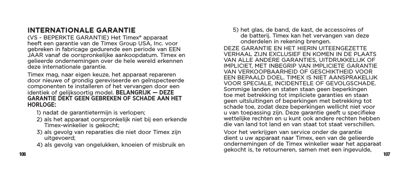 106 107INTERNATIONALE GARANTIE(VS - BEPERKTE GARANTIE) Het Timex® apparaat heeft een garantie van de Timex Group USA, Inc. voor gebreken in fabricage gedurende een periode van EEN JAAR vanaf de oorspronkelijke aankoopdatum. Timex en gelieerde ondernemingen over de hele wereld erkennen deze internationale garantie.Timex mag, naar eigen keuze, het apparaat repareren door nieuwe of grondig gereviseerde en geïnspecteerde componenten te installeren of het vervangen door een identiek of gelijksoortig model. BELANGRIJK — DEZE GARANTIE DEKT GEEN GEBREKEN OF SCHADE AAN HET HORLOGE:1)  nadat de garantietermijn is verlopen;2)  als het apparaat oorspronkelijk niet bij een erkende Timex-winkelier is gekocht;3)  als gevolg van reparaties die niet door Timex zijn uitgevoerd;4)  als gevolg van ongelukken, knoeien of misbruik en5)  het glas, de band, de kast, de accessoires of de batterij. Timex kan het vervangen van deze onderdelen in rekening brengen.DEZE GARANTIE EN HET HIERIN UITEENGEZETTE VERHAAL ZIJN EXCLUSIEF EN KOMEN IN DE PLAATS VAN ALLE ANDERE GARANTIES, UITDRUKKELIJK OF IMPLICIET, MET INBEGRIP VAN IMPLICIETE GARANTIE VAN VERKOOPBAARHEID OF GESCHIKTHEID VOOR EEN BEPAALD DOEL. TIMEX IS NIET AANSPRAKELIJK VOOR SPECIALE, INCIDENTELE OF GEVOLGSCHADE. Sommige landen en staten staan geen beperkingen toe met betrekking tot impliciete garanties en staan geen uitsluitingen of beperkingen met betrekking tot schade toe, zodat deze beperkingen wellicht niet voor u van toepassing zijn. Deze garantie geeft u specifieke wettelijke rechten en u kunt ook andere rechten hebben die van land tot land en van staat tot staat verschillen.Voor het verkrijgen van service onder de garantie dient u uw apparaat naar Timex, een van de gelieerde ondernemingen of de Timex winkelier waar het apparaat gekocht is, te retourneren, samen met een ingevulde, 