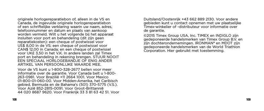 108 109originele horlogereparatiebon of, alleen in de VS en Canada, de ingevulde originele horlogereparatiebon of een schriftelijke verklaring waarin uw naam, adres, telefoonnummer en datum en plaats van aankoop worden vermeld. Wilt u het volgende bij het apparaat insluiten voor port en behandeling (dit zijn geen reparatiekosten): een cheque of postwissel voor  US$ 8,00 in de VS; een cheque of postwissel voor  CAN$ 12,00 in Canada; en een cheque of postwissel voor UK£ 3,50 in het V.K. In andere landen zal Timex port en behandeling in rekening brengen. STUUR NOOIT EEN SPECIAAL HORLOGEBANDJE OF ENIG ANDER ARTIKEL VAN PERSOONLIJKE WAARDE MEE.Voor de VS kunt u 1-800-328-2677 bellen voor meer informatie over de garantie. Voor Canada belt u 1-800-263-0981. Voor Brazilië +11 2664 1001. Voor Mexico 01-800-01-060-00. Voor Midden-Amerika, het Caribisch gebied, Bermuda en de Bahama&apos;s (501) 370-5775 (V.S.). Voor Azië 852-2815-0091. Voor Groot-Brittannië  44 020 8687 9620. Voor Frankrijk 33 3 81 63 42 51. Voor Duitsland/Oostenrijk +43 662 889 2130. Voor andere gebieden kunt u contact opnemen met uw plaatselijke Timex-winkelier of -distributeur voor informatie over  de garantie.©2015 Timex Group USA, Inc. TIMEX en INDIGLO zijn gedeponeerde handelsmerken van Timex Group B.V. en zijn dochterondernemingen. IRONMAN® en MDOT zijn gedeponeerde handelsmerken van de World Triathlon Corporation. Hier gebruikt met toestemming.