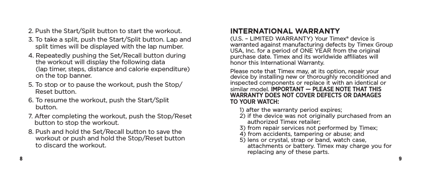 8 92.  Push the Start/Split button to start the workout.3.  To take a split, push the Start/Split button. Lap and split times will be displayed with the lap number. 4.  Repeatedly pushing the Set/Recall button during the workout will display the following data  (lap timer, steps, distance and calorie expenditure) on the top banner.5.  To stop or to pause the workout, push the Stop/Reset button.6.  To resume the workout, push the Start/Split button.7.  After completing the workout, push the Stop/Reset button to stop the workout. 8.  Push and hold the Set/Recall button to save the workout or push and hold the Stop/Reset button to discard the workout. INTERNATIONAL WARRANTY(U.S. – LIMITED WARRANTY) Your Timex® device is warranted against manufacturing defects by Timex Group USA, Inc. for a  period of ONE YEAR from the original purchase date. Timex and its worldwide affiliates will honor this International Warranty.Please note that Timex may, at its option, repair your device by installing new or  thoroughly  reconditioned and inspected components or replace it with an identical or  similar  model.  IMPORTANT — PLEASE NOTE THAT THIS WARRANTY DOES NOT COVER DEFECTS OR DAMAGES  TO YOUR WATCH:1)  after the warranty period expires;2)  if the device was not originally purchased from an authorized Timex retailer;3)  from repair services not performed by Timex;4)  from accidents, tampering or abuse; and5)  lens or crystal, strap or band, watch case, attachments or battery. Timex may charge you for replacing any of these parts.