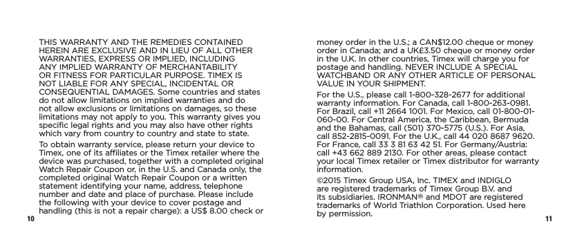 10 11THIS WARRANTY AND THE REMEDIES CONTAINED HEREIN ARE EXCLUSIVE AND IN LIEU OF ALL OTHER WARRANTIES, EXPRESS OR IMPLIED, INCLUDING ANY IMPLIED WARRANTY OF MERCHANTABILITY OR FITNESS FOR PARTICULAR PURPOSE. TIMEX IS NOT LIABLE FOR ANY SPECIAL, INCIDENTAL OR CONSEQUENTIAL DAMAGES. Some countries and states do not allow limitations on implied warranties and do not allow exclusions or limitations on  damages, so these limitations may not apply to you. This warranty gives you specific legal rights and you may also have other rights which vary from  country to country and state to state.To obtain warranty service, please return your device to Timex, one of its affiliates or the Timex retailer where the device was purchased, together with a completed original Watch Repair Coupon or, in the U.S. and Canada only, the completed original Watch Repair Coupon or a written statement identifying your name, address, telephone number and date and place of purchase. Please include the following with your device to cover postage and handling (this is not a repair charge): a US$ 8.00 check or money order in the U.S.; a CAN$12.00 cheque or money order in Canada; and a UK£3.50 cheque or money order in the U.K. In other countries, Timex will charge you for postage and handling. NEVER INCLUDE A SPECIAL WATCHBAND OR ANY OTHER ARTICLE OF PERSONAL VALUE IN YOUR SHIPMENT.For the U.S., please call 1-800-328-2677 for additional warranty information. For Canada, call 1-800-263-0981. For Brazil, call +11 2664 1001. For Mexico, call 01-800-01-060-00. For Central America, the Caribbean, Bermuda and the Bahamas, call (501) 370-5775 (U.S.). For Asia, call 852-2815-0091. For the U.K., call 44 020 8687 9620. For France, call 33 3 81 63 42 51. For Germany/Austria: call +43 662 889 2130. For other areas, please contact your local Timex retailer or Timex distributor for warranty information.©2015 Timex Group USA, Inc. TIMEX and INDIGLO are registered trademarks of Timex Group B.V. and its subsidiaries. IRONMAN® and MDOT are registered trademarks of World Triathlon Corporation. Used here  by permission.