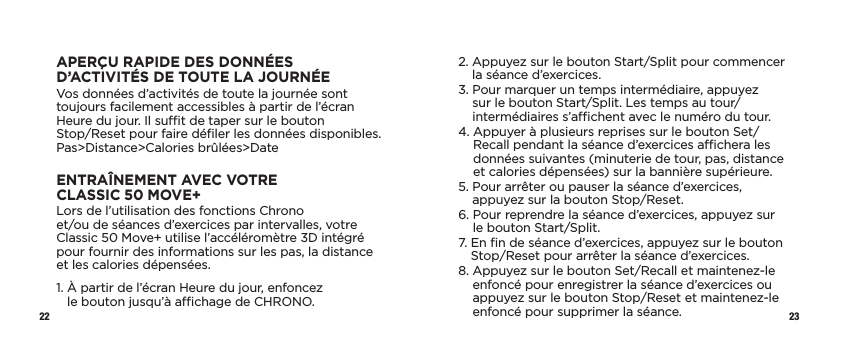 22 23APERÇU RAPIDE DES DONNÉES D’ACTIVITÉS DETOUTELAJOURNÉEVos données d’activités de toute la journée sont toujours facilement accessibles à partir de l’écran Heure du jour. Il sut de taper sur le bouton  Stop/Reset pour faire déﬁler les données disponibles. Pas&gt;Distance&gt;Calories brûlées&gt;DateENTRAÎNEMENT AVEC VOTRE CLASSIC50MOVE+Lors de l’utilisation des fonctions Chrono  et/ou de séances d’exercices par intervalles, votre Classic50Move+ utilise l’accéléromètre 3D intégré pour fournir des informations sur les pas, la distance et les calories dépensées.1.  À partir de l’écran Heure du jour, enfoncez  le bouton jusqu’à achage de CHRONO.2.  Appuyez sur le bouton Start/Split pour commencer la séance d’exercices.3.  Pour marquer un temps intermédiaire, appuyez sur le bouton Start/Split. Les temps au tour/intermédiaires s’achent avec le numéro du tour. 4.  Appuyer à plusieurs reprises sur le bouton Set/Recall pendant la séance d’exercices achera les données suivantes (minuterie de tour, pas, distance et calories dépensées) sur la bannière supérieure.5.  Pour arrêter ou pauser la séance d’exercices, appuyez sur la bouton Stop/Reset.6.  Pour reprendre la séance d’exercices, appuyez sur le bouton Start/Split.7.  En ﬁn de séance d’exercices, appuyez sur le bouton Stop/Reset pour arrêter la séance d’exercices. 8.  Appuyez sur le bouton Set/Recall et maintenez-le enfoncé pour enregistrer la séance d’exercices ou appuyez sur le bouton Stop/Reset et maintenez-le enfoncé pour supprimer la séance. 