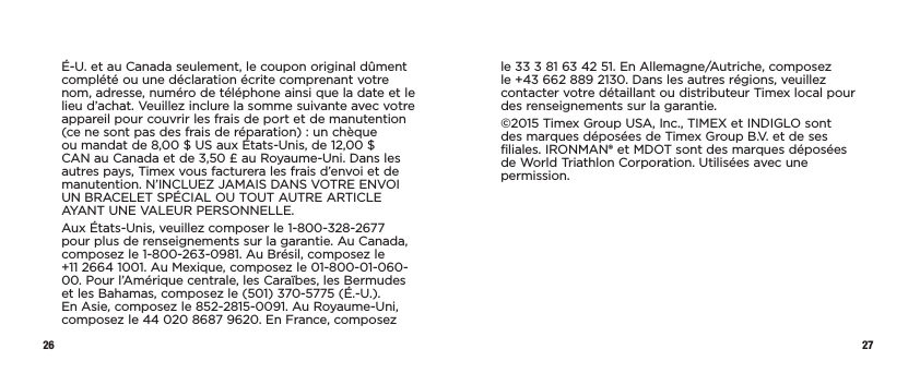 26 27É-U. et au Canada seulement, le coupon original dûment complété ou une déclaration écrite comprenant votre nom, adresse, numéro de téléphone ainsi que la date et le lieu d’achat. Veuillez inclure la somme suivante avec votre appareil pour couvrir les frais de port et de manutention (ce ne sont pas des frais de réparation): un chèque ou mandat de 8,00$US aux États-Unis, de 12,00$ CAN au Canada et de 3,50£ au Royaume-Uni. Dans les autres pays, Timex vous facturera les frais d’envoi et de manutention. N’INCLUEZ JAMAIS DANS VOTRE ENVOI UN BRACELET SPÉCIAL OU TOUT AUTRE ARTICLE AYANT UNE VALEUR PERSONNELLE.Aux États-Unis, veuillez composer le 1-800-328-2677 pour plus de renseignements sur la garantie. Au Canada, composez le 1-800-263-0981. Au Brésil, composez le  +11 2664 1001. Au Mexique, composez le 01-800-01-060-00. Pour l’Amérique centrale, les Caraïbes, les Bermudes et les Bahamas, composez le (501) 370-5775 (É.-U.). En Asie, composez le 852-2815-0091. Au Royaume-Uni, composez le 44020 8687 9620. En France, composez le 33 3 81 63 42 51. En Allemagne/Autriche, composez le +43 662 889 2130. Dans les autres régions, veuillez contacter votre détaillant ou distributeur Timex local pour des renseignements sur la garantie.©2015 Timex Group USA, Inc., TIMEX et INDIGLO sont des marques déposées de Timex Group B.V. et de ses filiales. IRONMAN® et MDOT sont des marques déposées de World Triathlon Corporation. Utilisées avec une permission.