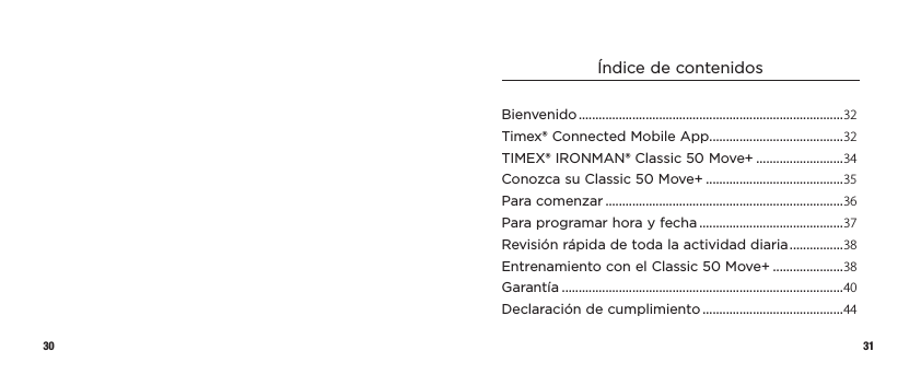 30 31Índice de contenidosBienvenido ...............................................................................32Timex® Connected Mobile App ........................................32TIMEX® IRONMAN® Classic 50 Move+ ..........................34Conozca su Classic 50 Move+ .........................................35Para comenzar .......................................................................36Para programar hora y fecha ...........................................37Revisión rápida de toda laactividaddiaria ................ 38Entrenamiento con el Classic50Move+ .....................38Garantía ....................................................................................40Declaración de cumplimiento ..........................................44