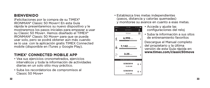 32 33•  Establezca tres metas independientes  (pasos, distancia y calorías quemadas)  y monitoree su avance en cuanto a esas metas.•  Acceda y ajuste las conﬁguraciones del reloj•  Suba la información a sus sitos de entrenamiento favoritosDescargue el Manual completo del propietario y la última versión de esta Guía rápida en:  www.timex.com/classic50moveBIENVENIDO¡Felicitaciones por la compra de su TIMEX® IRONMAN® Classic 50 Move+! En esta Guía rápida le presentaremos su nuevo dispositivo y le mostraremos los pasos iniciales para empezar a usar su Classic 50 Move+. Hemos diseñado el TIMEX® IRONMAN® Classic 50 Move+ para que se pueda usar solo, pero se podrá obtener aún más cuando se lo usa  con la aplicación gratis TIMEX Connected mobile (disponible en iTunes y Google Play).TIMEX® CONNECTED MOBILE APP•  Vea sus ejercicios cronometrados, ejercicios interválicos y toda la información de actividades diarias en un solo sitio muy práctico.•  Suba los recordatorios de compromisos al Classic50Move+