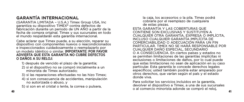 40 41GARANTÍA INTERNACIONAL(GARANTIA LIMITADA – U.S.A.) Timex Group USA, Inc garantiza su dispositivo TIMEX® contra defectos de fabricación durante un periodo de UN AÑO a partir de la fecha de compra original. Timex y sus sucursales en todo el mundo respaldarán esta garantía internacional.Cabe aclarar que Timex puede, a su elección, reparar su dispositivo con componentes nuevos o reacondicionados e inspeccionados cuidadosamente o reemplazarlo por un modelo idéntico o similar. IMPORTANTE: POR FAVOR ADVIERTA QUE ESTA GARANTÍA NO CUBRE DEFECTOS  O DAÑOS A SU RELOJ:1)  después de vencido el plazo de la garantía;2)  si el dispositivo no se compró inicialmente a un minorista de Timex autorizado;3)  si las reparaciones efectuadas no las hizo Timex;4)  si son consecuencia de accidentes, manipulación no autorizada o abuso, y5)  si son en el cristal o lente, la correa o pulsera,  la caja, los accesorios o la pila. Timex podrá cobrarle por el reemplazo de cualquiera  de estas piezas.ESTA GARANTÍA Y LAS COBERTURAS QUE CONTIENE SON EXCLUSIVAS Y SUSTITUYEN A CUALQUIER OTRA GARANTÍA, EXPRESA O IMPLÍCITA, INCLUSO CUALQUIER GARANTÍA IMPLÍCITA DE COMERCIABILIDAD O ADECUACIÓN PARA UN FIN PARTICULAR. TIMEX NO SE HARÁ RESPONSABLE POR CUALQUIER DAÑO ESPECIAL, SECUNDARIO  O A CONSECUENCIA. En ciertos países y estados no se permiten limitaciones de las garantías implícitas ni exclusiones o limitaciones de daños, por lo cual puede que estas limitaciones no sean de aplicación en su caso particular. Esta garantía le concede derechos legales específicos; usted también podría estar amparado por otros derechos, que varían según el país y el estado donde viva.Para solicitar los servicios incluidos en la garantía, devolver el dispositivo a Timex, a una de sus sucursales o al comercio minorista adonde se compró el reloj, 