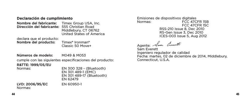 44 45Declaración de cumplimientoNombre del fabricante:   Timex Group USA, Inc. Dirección del fabricante:  555 Christian Road     Middlebury, CT 06762     United States of Americadeclara que el producto: Nombre del producto:   Timex® Ironman®      Classic 50 Move+Números de modelo:   M049 &amp; M053cumple con las siguientes especificaciones del producto:R&amp;TTE: 1999/05/EU Normas:    EN 300 328 - (Bluetooth)     EN 301 489-1 (EMC)     EN 301 489-17 (Bluetooth)   EN 62479LVD: 2006/95/EC  EN 60950-1  Normas:Emisiones de dispositivos digitales Normas:    FCC 47CFR 15B      FCC 47CFR 15C  RSS-210 Issue 8, Dec 2010   RS-Gen Issue 3, Dec 2010   ICES-003 Issue 5, Aug 2012Agente:   Sam Everett Ingeniero regulador de calidad Fecha: martes, 02 de diciembre de 2014, Middlebury, Connecticut, U.S.A.