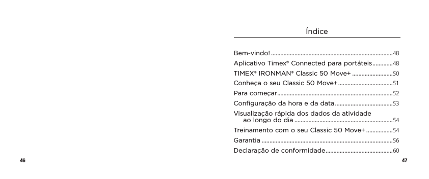 46 47ÍndiceBem-vindo! ..............................................................................48Aplicativo Timex® Connected paraportáteis ............. 48TIMEX® IRONMAN® Classic 50 Move+ ..........................50Conheça o seu Classic 50 Move+ ...................................51Para começar ..........................................................................52Configuração da hora e da data .....................................53Visualização rápida dos dados daatividade aolongododia ...............................................................54Treinamento com o seu Classic50Move+ .................54Garantia ....................................................................................56Declaração de conformidade ...........................................60