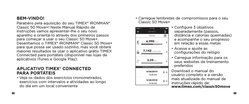 48 49•  Carregue lembretes de compromissos para o seu Classic 50 Move+•  Conﬁgure 3 objetivos separadamente (passos, distância e calorias queimadas) e acompanhe o seu progresso em relação a essas metas•  Acesse e ajuste as conﬁgurações do relógio•  Carregue informação para os seus websites de treinamento preferidosDownload o manual do usuário completo e a versão mais atualizada do manual de instruções rápido de:  www.timex.com/classic50moveBEM-VINDO!Parabéns pela aquisição do seu TIMEX® IRONMAN® Classic 50 Move+! Neste Manual Rápido de Instruções vamos apresentar-lhe o seu novo aparelho e orientá-lo através dos primeiros passos para começar a usar o seu Classic 50 Move+. Desenhamos o TIMEX® IRONMAN® Classic 50 Move+ para que possa ser usado sozinho, mas você obterá maiores resultados se usar o aplicativo grátis TIMEX Connected para portáteis (disponível nas lojas de aplicativos iTunes e Google Play).APLICATIVO TIMEX® CONNECTED PARAPORTÁTEIS•  Veja os dados dos exercícios cronometrados, exercícios com intervalos e atividades ao longo  do dia em um local conveniente